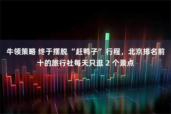 牛领策略 终于摆脱 “赶鸭子” 行程，北京排名前十的旅行社每天只逛 2 个景点