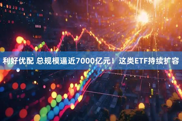 利好优配 总规模逼近7000亿元！这类ETF持续扩容