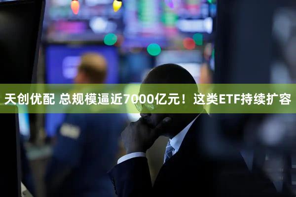 天创优配 总规模逼近7000亿元！这类ETF持续扩容