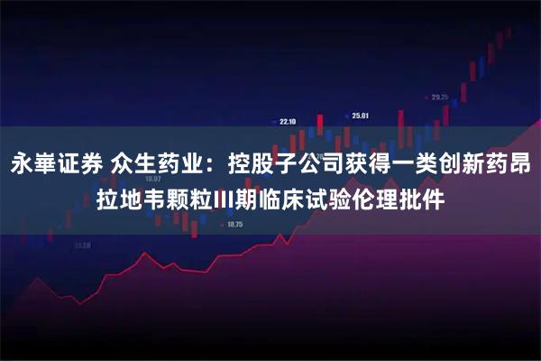 永崋证券 众生药业：控股子公司获得一类创新药昂拉地韦颗粒III期临床试验伦理批件