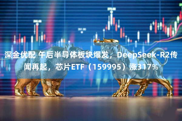 深金优配 午后半导体板块爆发，DeepSeek-R2传闻再起，芯片ETF（159995）涨317%