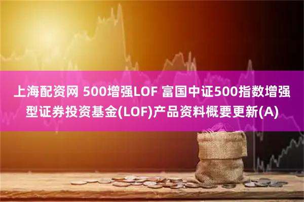 上海配资网 500增强LOF 富国中证500指数增强型证券投资基金(LOF)产品资料概要更新(A)