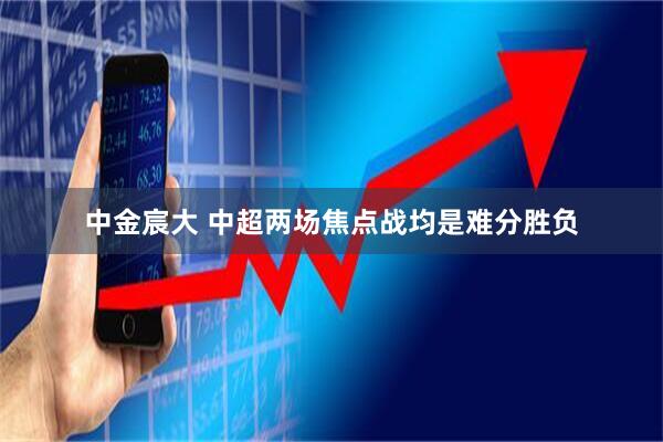 中金宸大 中超两场焦点战均是难分胜负