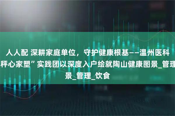 人人配 深耕家庭单位，守护健康根基——温州医科大学“秤心家塑”实践团以深度入户绘就陶山健康图景_管理_饮食