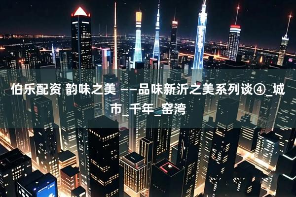 伯乐配资 韵味之美 ——品味新沂之美系列谈④_城市_千年_窑湾