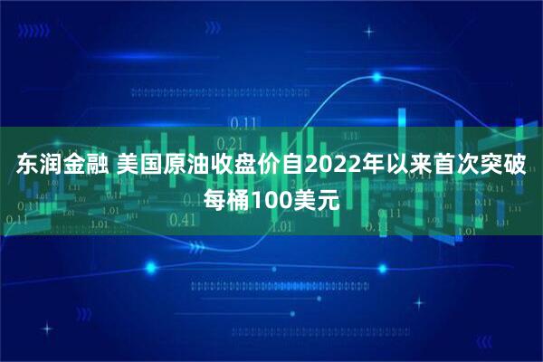 东润金融 美国原油收盘价自2022年以来首次突破每桶100美元