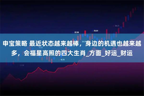 申宝策略 最近状态越来越棒，身边的机遇也越来越多，会福星高照的四大生肖_方面_好运_财运