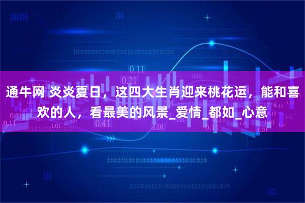 通牛网 炎炎夏日,这四大生肖迎来桃花运,能和喜欢的人,看最美的风景_爱情_都如_心意